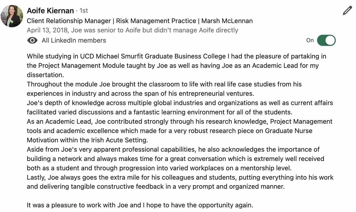 Testimonial from Aoife Kiernan, Client Relationship Manager, Risk Management Practice, Marsh McLennan. Quote: While studying in UCD Michael Smurfit Graduate Business College I had the pleasure of partaking in the Project Management Module taught by Joe as well as having Joe as an Academic Lead for my dissertation. Throughout the module Joe brought the classroom to life with real life case studies from his experiences in industry and across the span of his entrepreneurial ventures. Joe's depth of knowledge across multiple global industries and organizations as well as current affairs facilitated varied discussions and a fantastic learning environment for all of the students. Aside from Joe’s very apparent professional capabilities, he also acknowledges the importance of building a network and always makes time for a great conversation. It was a pleasure to work with Joe and I hope to have the opportunity again.