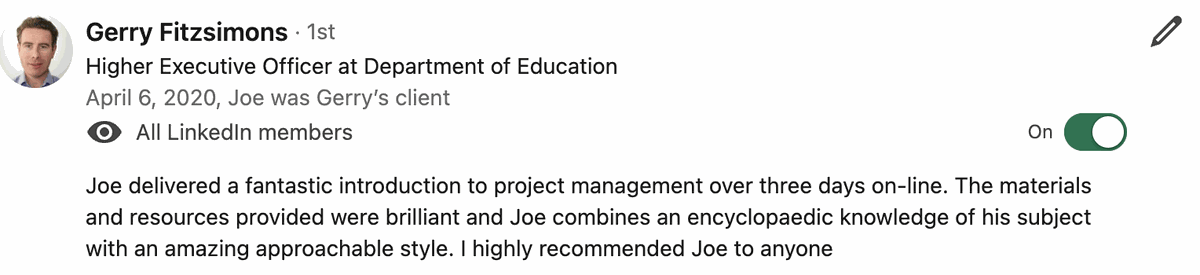 Testimonial from Gerry Fitzsimons, Higher Executive Officer, Department of Education. Quote: Joe delivered a fantastic introduction to project management over three days on-line. The materials and resources provided were brilliant and Joe combines an encyclopaedic knowledge of his subject with an amazing approachable style. I highly recommended Joe to anyone