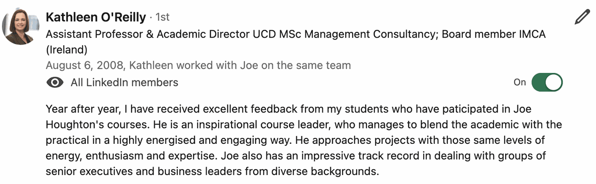 Testimonial from Kathleen O'Reilly, Assistant Professor & Academic Director, UCD MSc Management Consultancy; Board member, IMCA Ireland. Quote: Year after year, I have received excellent feedback from my students who have paticipated in Joe Houghton's courses. He is an inspirational course leader, who manages to blend the academic with the practical in a highly energised and engaging way. He approaches projects with those same levels of energy, enthusiasm and expertise. Joe also has an impressive track record in dealing with groups of senior executives and business leaders from diverse backgrounds.