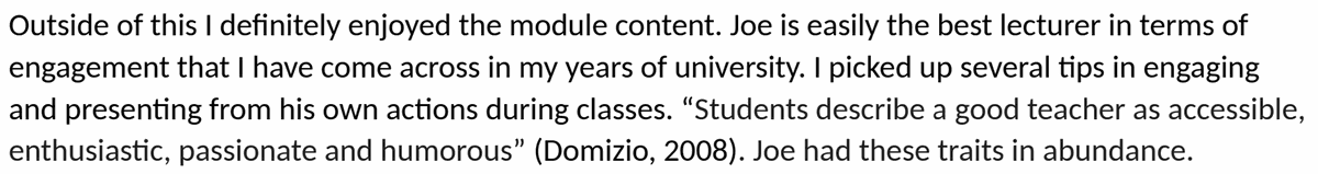 Testimonial from UCD Smurfit student, module feedback. Quote: Joe is easily the best lecturer in terms of engagement that I have come across in my years of university. I picked up several tips in engaging and presenting from his own actions during classes. "Students describe a good teacher as accessible, enthusiastic, passionate and humorous" (Domizio, 2008). Joe had these traits in abundance.