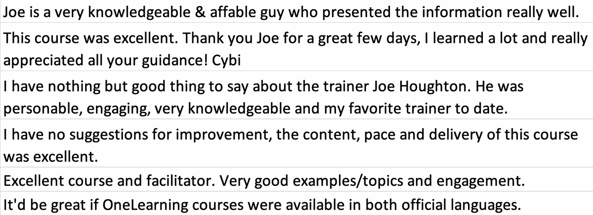 Testimonial from OneLearning and TriGraph course participants. Quote: Joe is a very knowledgeable and affable guy who presented the information really well. This course was excellent. Thank you Joe for a great few days, I learned a lot and really appreciated all your guidance! Cybi I have nothing but good thing to say about the trainer Joe Houghton. He was personable, engaging, very knowledgeable and my favorite trainer to date. I have no suggestions for improvement, the content, pace and delivery of this course was excellent. Excellent course and facilitator. Very good examples and topics and engagement.