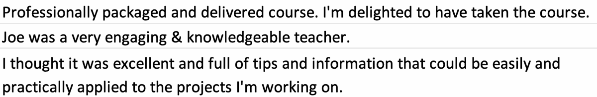 Testimonial from TriGraph course participants. Quote: Professionally packaged and delivered course. I'm delighted to have taken the course. Joe was a very engaging and knowledgeable teacher. I thought it was excellent and full of tips and information that could be easily and practically applied to the projects I'm working on.
