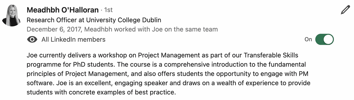 Testimonial from Meadhbh O'Halloran, Research Officer, University College Dublin. Quote: Joe currently delivers a workshop on Project Management as part of our Transferable Skills programme for PhD students. The course is a comprehensive introduction to the fundamental principles of Project Management, and also offers students the opportunity to engage with PM software. Joe is an excellent, engaging speaker and draws on a wealth of experience to provide students with concrete examples of best practice.