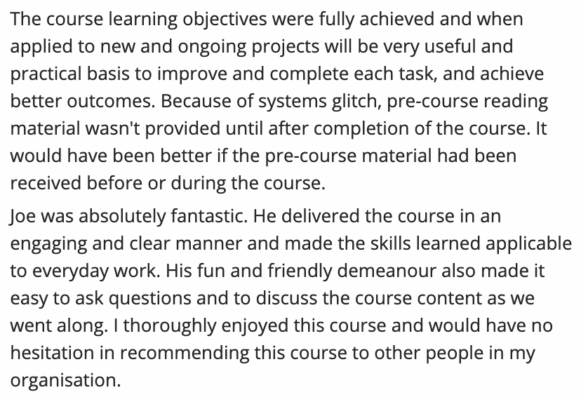 Testimonial from Course participant. Quote: Joe was absolutely fantastic. He delivered the course in an engaging and clear manner and made the skills learned applicable to everyday work. His fun and friendly demeanour also made it easy to ask questions and to discuss the course content as we went along. I thoroughly enjoyed this course and would have no hesitation in recommending this course to other people in my organisation.